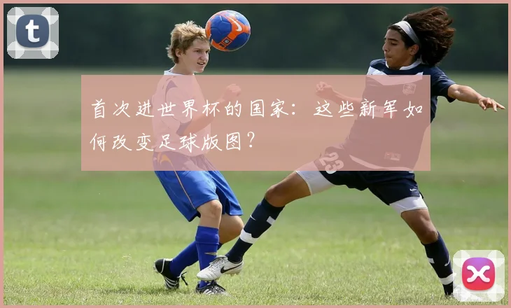 首次进世界杯的国家：这些新军如何改变足球版图？