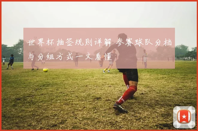 世界杯抽签规则详解 参赛球队分档与分组方式一文看懂